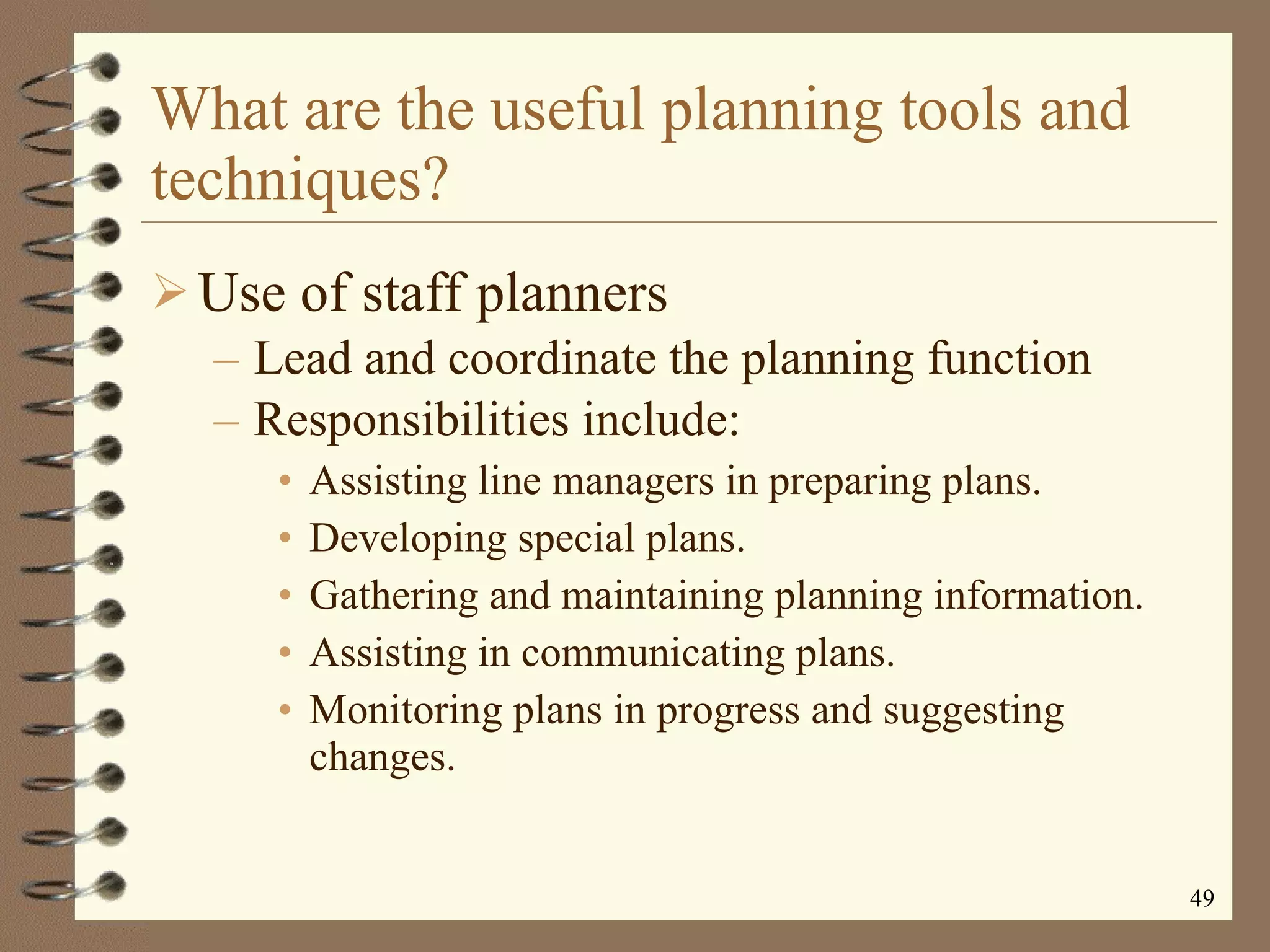 What are the useful planning tools and techniques? Use of staff planners Lead and coordinate the planning function Responsibilities include: Assisting line managers in preparing plans. Developing special plans. Gathering and maintaining planning information. Assisting in communicating plans. Monitoring plans in progress and suggesting changes.  