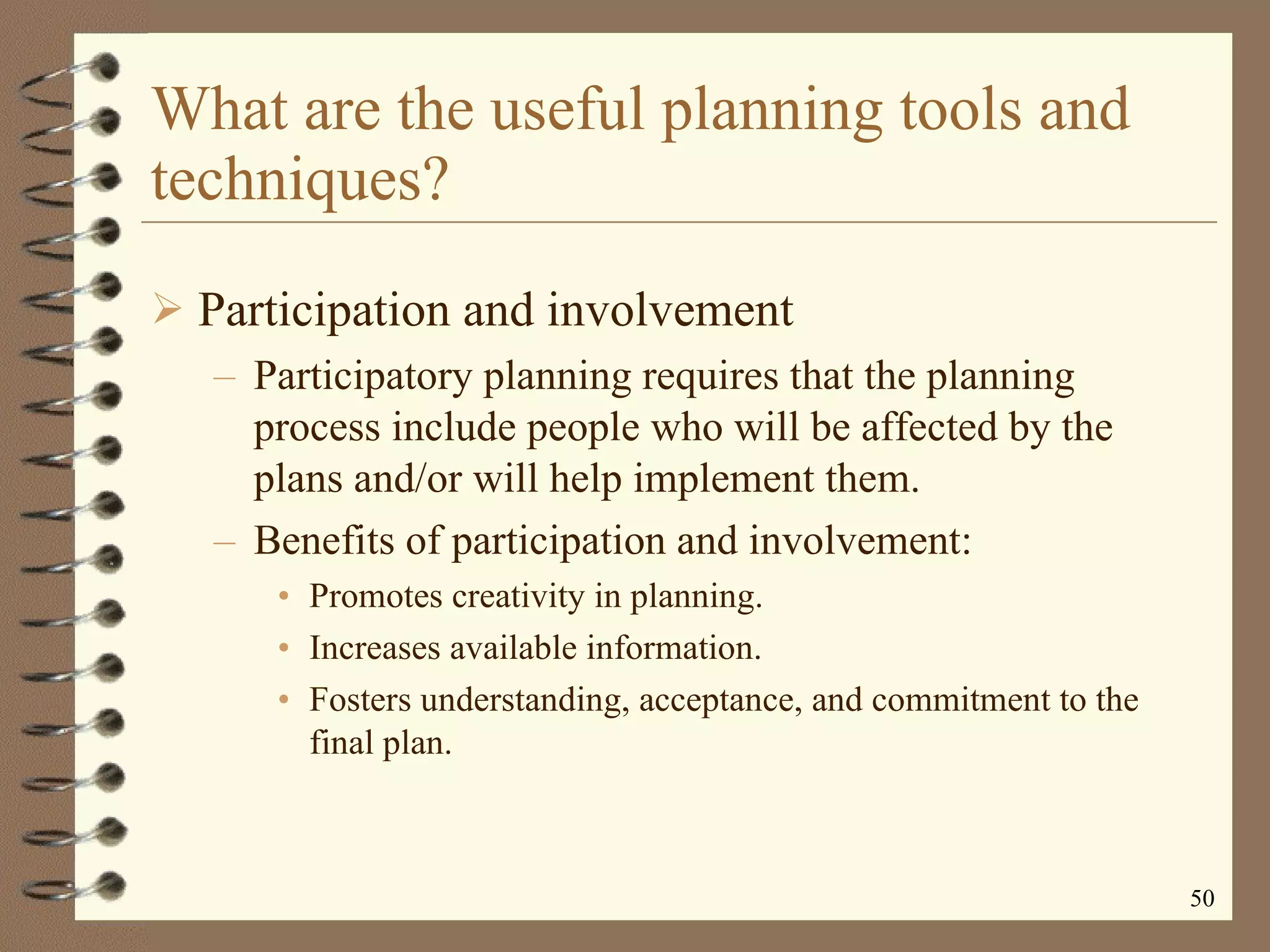 What are the useful planning tools and techniques? Participation and involvement Participatory planning requires that the planning process include people who will be affected by the plans and/or will help implement them. Benefits of participation and involvement: Promotes creativity in planning. Increases available information. Fosters understanding, acceptance, and commitment to the final plan. 