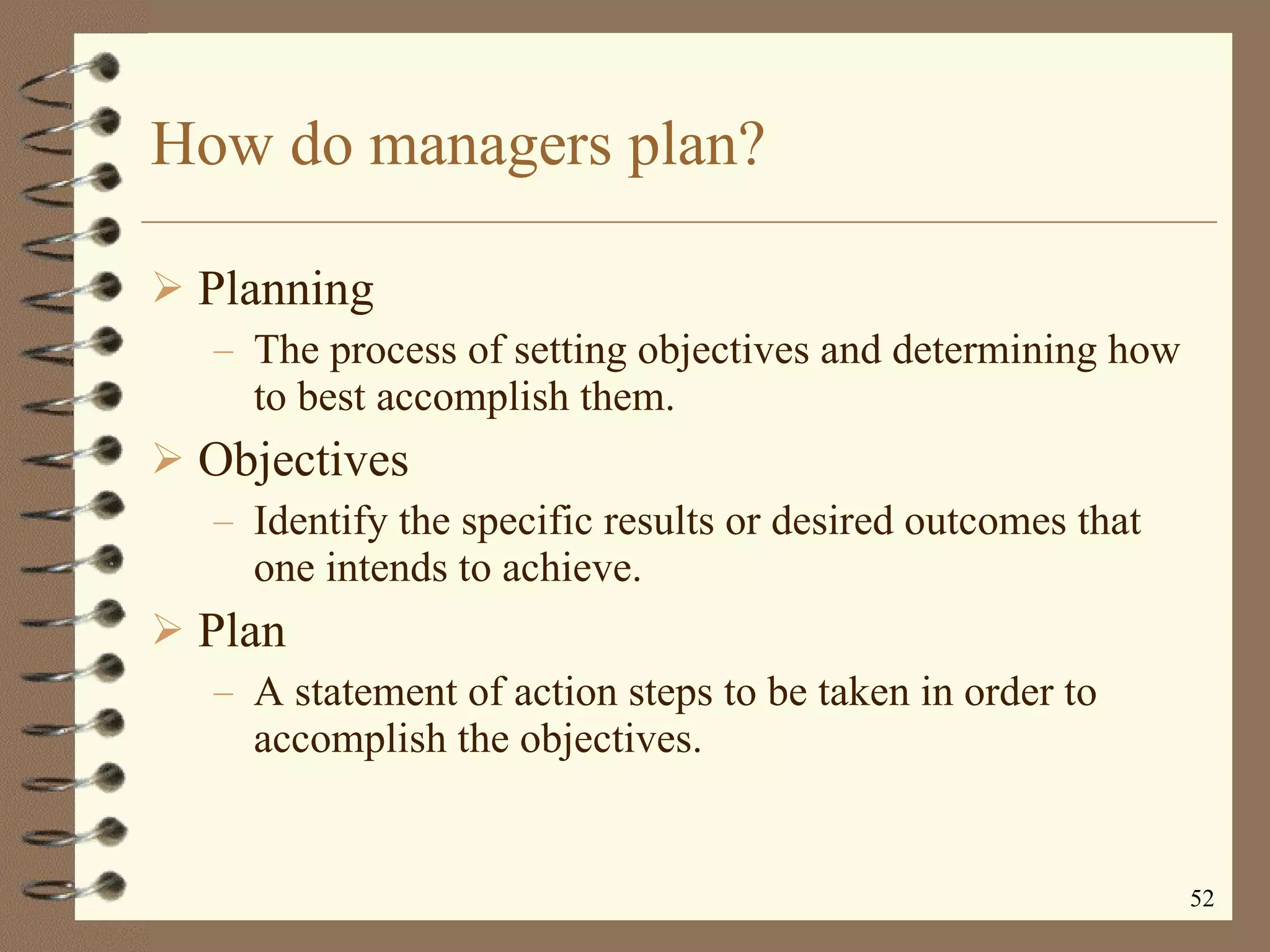 How do managers plan? Planning The process of setting objectives and determining how to best accomplish them.  Objectives  Identify the specific results or desired outcomes that one intends to achieve. Plan A statement of action steps to be taken in order to accomplish the objectives. 