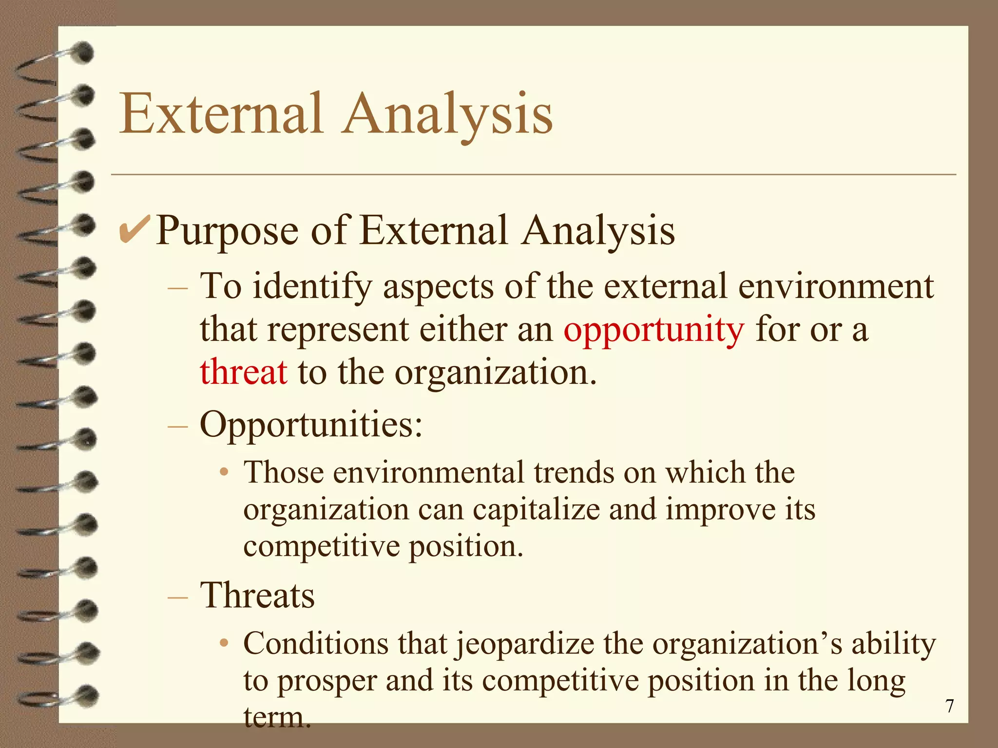 External Analysis Purpose of External Analysis To identify aspects of the external environment that represent either an  opportunity  for or a  threat  to the organization. Opportunities:  Those environmental trends on which the organization can capitalize and improve its competitive position. Threats Conditions that jeopardize the organization’s ability to prosper and its competitive position in the long term. 