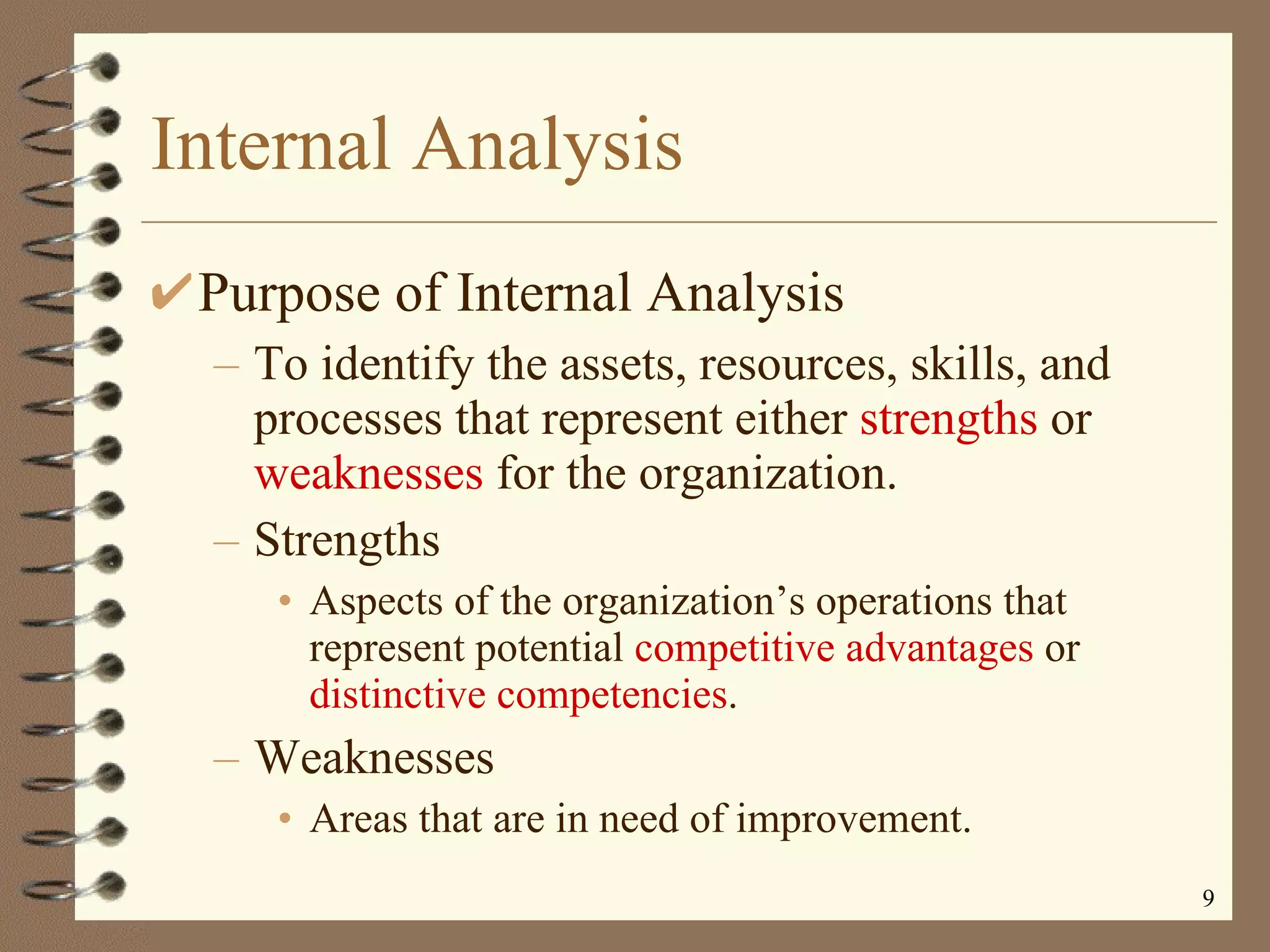 Internal Analysis Purpose of Internal Analysis To identify the assets, resources, skills, and processes that represent either  strengths  or  weaknesses  for the organization. Strengths Aspects of the organization’s operations that represent potential  competitive advantages  or  distinctive competencies . Weaknesses Areas that are in need of improvement. 