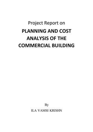 Project Report on
PLANNING AND COST
ANALYSIS OF THE
COMMERCIAL BUILDING
By
ILA VAMSI KRISHN
 