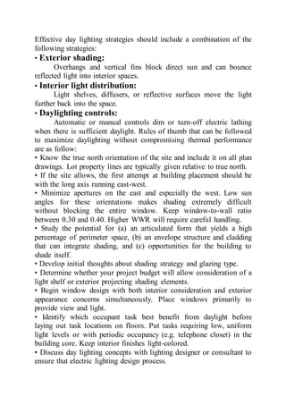 Effective day lighting strategies should include a combination of the
following strategies:
• Exterior shading:
Overhangs and vertical fins block direct sun and can bounce
reflected light into interior spaces.
• Interior light distribution:
Light shelves, diffusers, or reflective surfaces move the light
further back into the space.
• Daylighting controls:
Automatic or manual controls dim or turn-off electric lathing
when there is sufficient daylight. Rules of thumb that can be followed
to maximize daylighting without compromising thermal performance
are as follow:
• Know the true north orientation of the site and include it on all plan
drawings. Lot property lines are typically given relative to true north.
• If the site allows, the first attempt at building placement should be
with the long axis running east-west.
• Minimize apertures on the east and especially the west. Low sun
angles for these orientations makes shading extremely difficult
without blocking the entire window. Keep window-to-wall ratio
between 0.30 and 0.40. Higher WWR will require careful handling.
• Study the potential for (a) an articulated form that yields a high
percentage of perimeter space, (b) an envelope structure and cladding
that can integrate shading, and (c) opportunities for the building to
shade itself.
• Develop initial thoughts about shading strategy and glazing type.
• Determine whether your project budget will allow consideration of a
light shelf or exterior projecting shading elements.
• Begin window design with both interior consideration and exterior
appearance concerns simultaneously. Place windows primarily to
provide view and light.
• Identify which occupant task best benefit from daylight before
laying out task locations on floors. Put tasks requiring low, uniform
light levels or with periodic occupancy (e.g. telephone closet) in the
building core. Keep interior finishes light-colored.
• Discuss day lighting concepts with lighting designer or consultant to
ensure that electric lighting design process.
 
