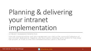 Kate Cardenas: Senior Project Manager
Planning & delivering
your intranet
implementation
A PROJECT MANAGER PERSPECTIVE
Internal communications and user engagement are vital to the successful adoption of
any intranet deployment. However, you also need a roadmap and a toolkit to help keep
the project on track so that the intended business value is delivered
1@Cardenas_Kate
 