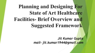 Planning and Designing For
State of Art Healthcare
Facilities- Brief Overview and
Suggested Framework
Jit Kumar Gupta
mail- jit.kumar1944@gmail.com
 