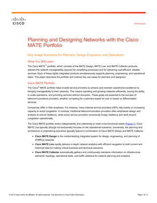 White Paper

Planning and Designing Networks with the Cisco
MATE Portfolio
Key Usage Scenarios for Planners, Design Engineers, and Operations
What You Will Learn
™

The Cisco MATE portfolio, which consists of the MATE Design, MATE Live, and MATE Collector products,
delivers the network manageability required for simplifying processes and for delivering cost-efficient, reliable
services. Each of these tightly integrated products simultaneously supports planning, engineering, and operational
tasks. This paper describes the portfolio and outlines key use cases for planners and designers.

Cisco MATE Portfolio
®

The Cisco MATE portfolio helps enable service providers to achieve and maintain operational excellence by
bringing manageability to their networks. This means operating and growing networks efficiently, having the ability
to scale operations, and providing services without disruption. These goals are essential to the success of
telecommunications providers, whether competing for customers based on cost or based on differentiated
services.
Companies differ in their emphasis. For instance, many Internet service providers (ISPs) rely mainly on increasing
capacity to avoid congestion. In contrast, traditional telecommunication providers often emphasize design and
analysis to ensure resiliency, while some service providers consciously forego resiliency and work around
congestion operationally.
The Cisco MATE portfolio works independently and collectively to meet cross-functional needs (Figure 1). Cisco
MATE Live typically (though not exclusively) focuses on the operational scenarios; conversely, the planning and
architecture or engineering scenarios typically feature a combination of Cisco MATE Design and MATE Collector.
●

Cisco MATE Design is the market-leading integrated system for design, engineering, and planning of
IP/MPLS networks

●

Cisco MATE Live rapidly delivers in-depth network analytics with efficient navigation to both current and
historical data for making critical business and technical decisions

●

Cisco MATE Collector automatically gathers and continuously maintains information on infrastructure
elements, topology, operational state, and traffic statistics for network planning and analytics

© 2013 Cisco and/or its affiliates. All rights reserved. This document is Cisco Public Information.

Page 1 of 13

 