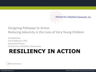 This work is licensed under a Creative Commons Attribution© Copyright Showeet.com
RESILIENCY IN ACTION
Designing Pathways to Action
Reducing Adversity in the Lives of Very Young Children
Facilitated by
Frank Robinson, PhD
Executive Director
Partners for a Healthier Community
 