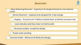 Reservoirs
Mass Balancing Reservoir – Capacity to be designed based on mass balance
curve
Service Reservoir – Capacity to be designed for ½ day storage
Staging – To ensure min 7 Meters residual head at farthest consumer end
Level indicator, bulk flow meter at inlet & outlet
Structural analysis to optimise design
Proper water proofing
Concrete Grade – Minimum M-30 (As Per Design)
1
2
3
4
5
6
7
 
