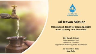 Planning and design for assured potable
water to every rural household
Shri Rana R K Singh
Team Lead PMU- PHE
Ministry of Jal Shakti
Department of Drinking Water & Sanitation
19 December, 2020
New Delhi
Jal Jeevan Mission
 
