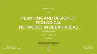 PLANNING AND DESIGN OF
ECOLOGICAL
NETWORKS IN URBAN AREAS
Maria Ignatieva
Glenn H. Stewart
Colin Meurk
Landscape and Ecological Engineering
January 2011, Volume 7, Issue 1, pp 1725
First online: 29 December 2010
Presentation
on
Prabal Dahal
2022
Prof. Dr. Sangeeta Singh
Submitted to Submitted by
 