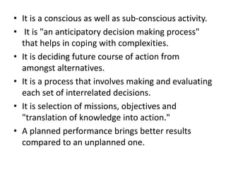 • It is a conscious as well as sub-conscious activity.
• It is "an anticipatory decision making process"
that helps in coping with complexities.
• It is deciding future course of action from
amongst alternatives.
• It is a process that involves making and evaluating
each set of interrelated decisions.
• It is selection of missions, objectives and
"translation of knowledge into action."
• A planned performance brings better results
compared to an unplanned one.
 