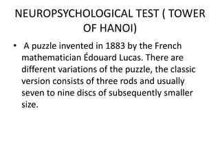 NEUROPSYCHOLOGICAL TEST ( TOWER
OF HANOI)
• A puzzle invented in 1883 by the French
mathematician Édouard Lucas. There are
different variations of the puzzle, the classic
version consists of three rods and usually
seven to nine discs of subsequently smaller
size.
 
