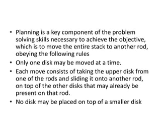 • Planning is a key component of the problem
solving skills necessary to achieve the objective,
which is to move the entire stack to another rod,
obeying the following rules
• Only one disk may be moved at a time.
• Each move consists of taking the upper disk from
one of the rods and sliding it onto another rod,
on top of the other disks that may already be
present on that rod.
• No disk may be placed on top of a smaller disk
 