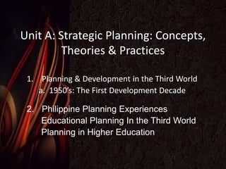 Unit A: Strategic Planning: Concepts,
Theories & Practices
1. Planning & Development in the Third World
a. 1950’s: The First Development Decade
2. Philippine Planning Experiences
Educational Planning In the Third World
Planning in Higher Education
 