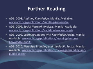 Further Reading
• ADB. 2008. Auditing Knowledge. Manila.
www.adb.org/publications/auditing-knowledge
• ——. 2009. Social Network Analysis. Manila.
www.adb.org/publications/social-network-analysis
• ——. 2009. Learning Lessons with Knowledge Audits. Manila.
www.adb.org/publications/learning-lessons-knowledge-
audits
• ——. 2010. New-Age Branding and the Public Sector. Manila.
www.adb.org/publications/new-age-branding-and-public-
sector
 