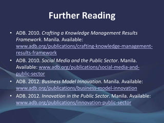 Further Reading
• ADB. 2010. Crafting a Knowledge Management Results
Framework. Manila. www.adb.org/publications/crafting-
knowledge-management-results-framework
• ——. 2010. Social Media and the Public Sector. Manila.
www.adb.org/publications/social-media-and-public-sector
• ——. 2012. Business Model Innovation. Manila.
www.adb.org/publications/business-model-innovation
• ——. 2012. Innovation in the Public Sector. Manila.
www.adb.org/publications/innovation-public-sector
• George Westerman, Didier Bonnet, and Andrew McAfee.
2014. Leading Digital: Turning Technology into Business
Transformation. Harvard Business Review Press.
 