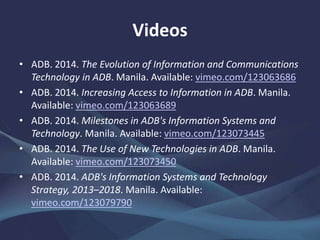 Videos
• ADB. 2014. "Digital ADB": Adopting New Technologies in the
Digital Era. Manila. vimeo.com/123080137
• ——. 2014. Expanding and Integrating Technology in ADB's
Operations. Manila. vimeo.com/123080140
• ——. 2014. Digital Interaction with Partners. Manila.
vimeo.com/124399624
 
