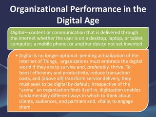 Organizational Performance in the
Digital Age
Digital—content or communication that is delivered through
the internet whether the user is on a desktop, laptop, or tablet
computer; a mobile phone; or another device not yet invented.
• Digital is no longer optional: pending actualization of the
Internet of Things, organizations must embrace the digital
world if they are to survive and, preferably, thrive. To
boost efficiency and productivity, reduce transaction
costs, and (above all) transform service delivery, they
must seek to be digital by default. Irrespective of the
"arena" an organization finds itself in, digitization enables
fundamentally different ways in which to think about
clients, audiences, and partners and, vitally, to engage
them.
 