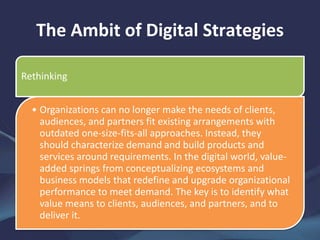 The Ambit of Digital Strategies
Rethinking
• Organizations can no longer make the needs of clients,
audiences, and partners fit existing arrangements with
outdated one-size-fits-all approaches. Instead, they
should characterize demand and build products and
services around requirements. In the digital world, value-
added springs from conceptualizing ecosystems and
business models that redefine and upgrade organizational
performance to meet demand. The key is to identify what
value means to clients, audiences, and partners, and to
deliver it.
 