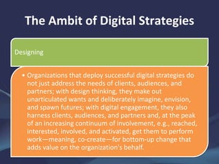The Ambit of Digital Strategies
Designing
• Organizations that deploy successful digital strategies do
not just address the needs of clients, audiences, and
partners; with design thinking, they make out
unarticulated wants and deliberately imagine, envision,
and spawn futures; with digital engagement, they also
harness clients, audiences, and partners and, at the peak
of an increasing continuum of involvement, e.g., reached,
interested, involved, and activated, get them to perform
work—meaning, co-create—for bottom-up change that
adds value on the organization's behalf.
 