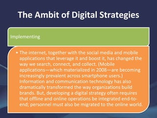 The Ambit of Digital Strategies
Implementing
• The internet, together with the social media and mobile
applications that leverage it and boost it, has changed the
way we search, connect, and collect. (Mobile
applications—which materialized in 2008—are becoming
increasingly prevalent across smartphone users.)
Information and communication technology has also
dramatically transformed the way organizations build
brands. But, developing a digital strategy often requires
that offline and online operations be integrated end-to-
end; personnel must also be migrated to the online world.
 