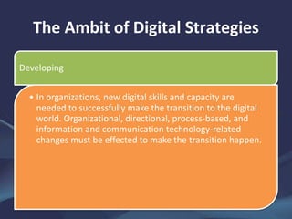 The Ambit of Digital Strategies
Developing
• In organizations, new digital skills and capacity are
needed to successfully make the transition to the digital
world. Organizational, directional, process-based, and
information and communication technology-related
changes must be effected to make the transition happen.
 