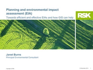 Copyright of RSK
Planning and environmental impact
assessment (EIA)
Towards efficient and effective EIAs and how GIS can help
14 November 2014 1
Janet Burns
Principal Environmental Consultant
 