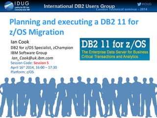 #IDUG
Planning and executing a DB2 11 for
z/OS Migration
Ian Cook
DB2 for z/OS Specialist, zChampion
IBM Software Group
Ian_Cook@uk.ibm.com
Session Code: Session 5
April 16th
2014, 16:00 – 17:30
Platform: z/OS
 