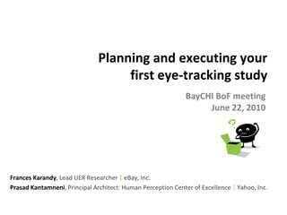Planning and executing your
                                    first eye-tracking study
                                                              BayCHI BoF meeting
                                                                   June 22, 2010




Frances Karandy, Lead UER Researcher | eBay, Inc.
Prasad Kantamneni, Principal Architect: Human Perception Center of Excellence | Yahoo, Inc.
 