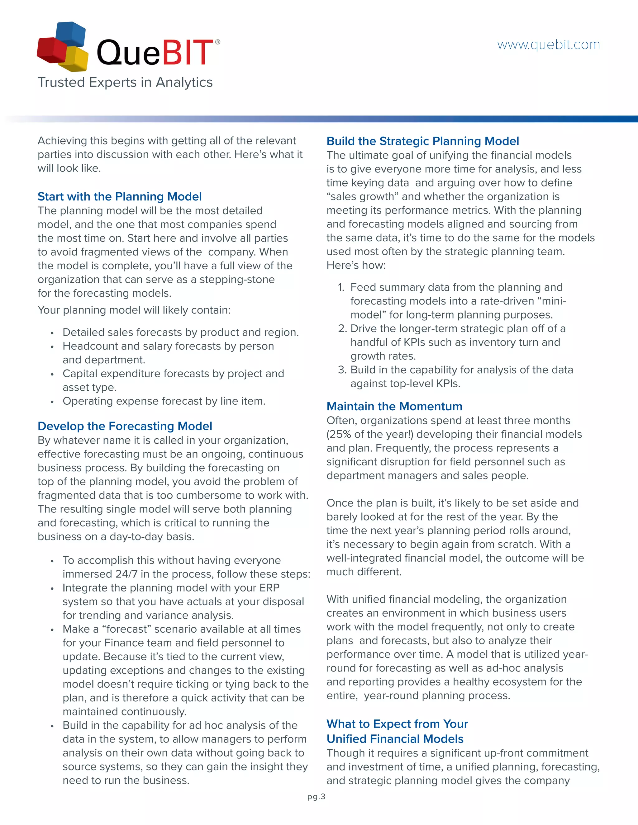 Achieving this begins with getting all of the relevant
parties into discussion with each other. Here’s what it
will look like.
Start with the Planning Model
The planning model will be the most detailed
model, and the one that most companies spend
the most time on. Start here and involve all parties
to avoid fragmented views of the company. When
the model is complete, you’ll have a full view of the
organization that can serve as a stepping-stone
for the forecasting models.
Your planning model will likely contain:
Build the Strategic Planning Model
The ultimate goal of unifying the financial models
is to give everyone more time for analysis, and less
time keying data and arguing over how to define
“sales growth” and whether the organization is
meeting its performance metrics. With the planning
and forecasting models aligned and sourcing from
the same data, it’s time to do the same for the models
used most often by the strategic planning team.
Here’s how:
•	 Detailed sales forecasts by product and region.
•	 Headcount and salary forecasts by person
and department.
•	 Capital expenditure forecasts by project and
asset type.
•	 Operating expense forecast by line item.
Develop the Forecasting Model
By whatever name it is called in your organization,
effective forecasting must be an ongoing, continuous
business process. By building the forecasting on
top of the planning model, you avoid the problem of
fragmented data that is too cumbersome to work with.
The resulting single model will serve both planning
and forecasting, which is critical to running the
business on a day-to-day basis.
•	 To accomplish this without having everyone
immersed 24/7 in the process, follow these steps:
•	 Integrate the planning model with your ERP
system so that you have actuals at your disposal
for trending and variance analysis.
•	 Make a “forecast” scenario available at all times
for your Finance team and field personnel to
update. Because it’s tied to the current view,
updating exceptions and changes to the existing
model doesn’t require ticking or tying back to the
plan, and is therefore a quick activity that can be
maintained continuously.
•	 Build in the capability for ad hoc analysis of the
data in the system, to allow managers to perform
analysis on their own data without going back to
source systems, so they can gain the insight they
need to run the business.
Maintain the Momentum
Often, organizations spend at least three months
(25% of the year!) developing their financial models
and plan. Frequently, the process represents a
significant disruption for field personnel such as
department managers and sales people.
Once the plan is built, it’s likely to be set aside and
barely looked at for the rest of the year. By the
time the next year’s planning period rolls around,
it’s necessary to begin again from scratch. With a
well-integrated financial model, the outcome will be
much different.
With unified financial modeling, the organization
creates an environment in which business users
work with the model frequently, not only to create
plans and forecasts, but also to analyze their
performance over time. A model that is utilized year-
round for forecasting as well as ad-hoc analysis
and reporting provides a healthy ecosystem for the
entire, year-round planning process.
What to Expect from Your
Unified Financial Models
Though it requires a significant up-front commitment
and investment of time, a unified planning, forecasting,
and strategic planning model gives the company
1.	 Feed summary data from the planning and
forecasting models into a rate-driven “mini-
model” for long-term planning purposes.
2.	Drive the longer-term strategic plan off of a
handful of KPIs such as inventory turn and
growth rates.
3.	Build in the capability for analysis of the data
against top-level KPIs.
pg.3
www.quebit.com
Trusted Experts in Analytics
 