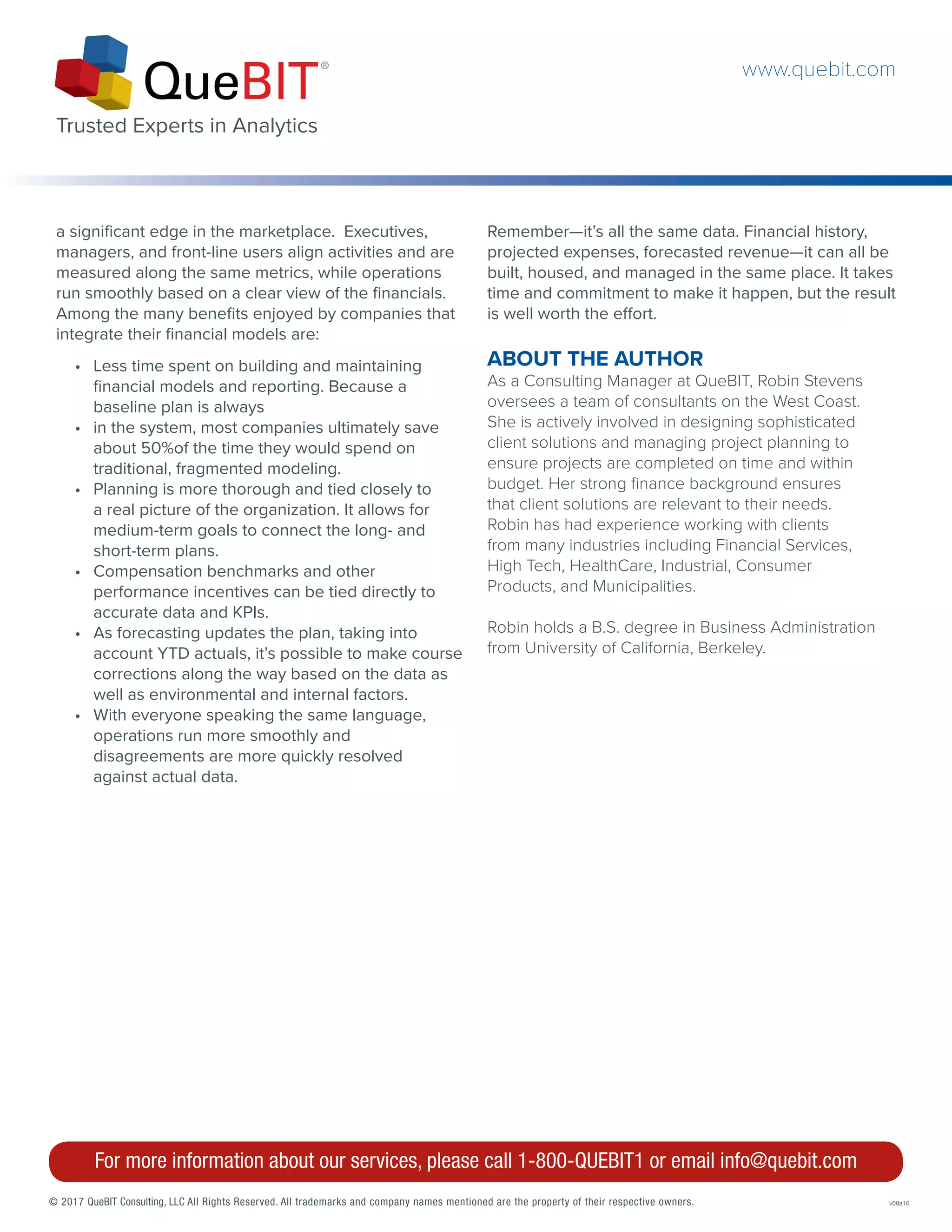 © 2017 QueBIT Consulting, LLC All Rights Reserved. All trademarks and company names mentioned are the property of their respective owners.	v08a16
For more information about our services, please call 1-800-QUEBIT1 or email info@quebit.com
a significant edge in the marketplace. Executives,
managers, and front-line users align activities and are
measured along the same metrics, while operations
run smoothly based on a clear view of the financials.
Among the many benefits enjoyed by companies that
integrate their financial models are:
Remember—it’s all the same data. Financial history,
projected expenses, forecasted revenue—it can all be
built, housed, and managed in the same place. It takes
time and commitment to make it happen, but the result
is well worth the effort.
ABOUT THE AUTHOR
As a Consulting Manager at QueBIT, Robin Stevens
oversees a team of consultants on the West Coast.
She is actively involved in designing sophisticated
client solutions and managing project planning to
ensure projects are completed on time and within
budget. Her strong finance background ensures
that client solutions are relevant to their needs.
Robin has had experience working with clients
from many industries including Financial Services,
High Tech, HealthCare, Industrial, Consumer
Products, and Municipalities.
Robin holds a B.S. degree in Business Administration
from University of California, Berkeley.
•	 Less time spent on building and maintaining
financial models and reporting. Because a
baseline plan is always
•	 in the system, most companies ultimately save
about 50%of the time they would spend on
traditional, fragmented modeling.
•	 Planning is more thorough and tied closely to
a real picture of the organization. It allows for
medium-term goals to connect the long- and
short-term plans.
•	 Compensation benchmarks and other
performance incentives can be tied directly to
accurate data and KPIs.
•	 As forecasting updates the plan, taking into
account YTD actuals, it’s possible to make course
corrections along the way based on the data as
well as environmental and internal factors.
•	 With everyone speaking the same language,
operations run more smoothly and
disagreements are more quickly resolved
against actual data.
www.quebit.com
Trusted Experts in Analytics
 