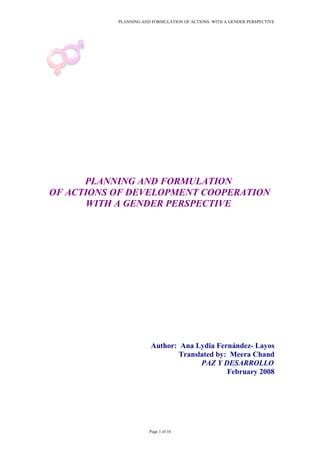 PLANNING AND FORMULATION OF ACTIONS WITH A GENDER PERSPECTIVE
PLANNING AND FORMULATION
OF ACTIONS OF DEVELOPMENT COOPERATION
WITH A GENDER PERSPECTIVE
Author: Ana Lydia Fernández- Layos
Translated by: Meera Chand
PAZ Y DESARROLLO
February 2008
Page 1 of 16
 