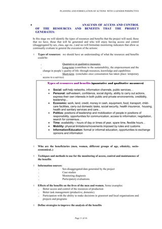 PLANNING AND FORMULATION OF ACTIONS WITH A GENDER PERSPECTIVE
• ANALYSIS OF ACCESS AND CONTROL
OF THE RESOURCES AND BENEFITS THAT THE PROJECT
GENERATES:
In this stage we will identify the types of resources and benefits that the project will need, those
that we have, those that will be generated and who will enjoy having access and control
(disaggregated by sex, class, age etc..) and we will formulate monitoring indicators that allow us
continually evaluate in general the execution of the actions:
۷ Types of resources: we should have an understanding of what the resources and benefits
could be:
. Quantative or qualitative measures
. Long-term (contribute to the sustainability, the empowerment and the
change in people´s quality of life: through resources, knowledge and capabilities
. Short-term (concludes once consumation has taken place: temporary
access to a service)
۷ Who are the beneficiaries (men, women, different groups of age, ethnicity, socio-
economical..)
۷ Techiques and methods to use for the monitoring of access, control and maintanence of
the benefits
۷ Information sources:
. Sex-disaggregated data generated by the project
. Case studies
. Monitoring diagnosis
. Participatory evaluations
۷ Effects of the benefits on the lives of the men and women. Some examples:
. Better access and control of the resources of production
. Better task management (productive, domestic)
. Participation with the ability to make decisions in grassroot and local organisations and
projects and programs
۷ Define strategies to improve the analysis of the benefits
Page 11 of 16
Types of resources and benefits (quantative and qualitative measures)
• Social: self-help networks, information channels, public services…
• Personal: self-esteem, confidence, social dignity, ability to carry out actions,
express their own interests in both public and private environemnts, credibility,
leadership...
• Economic: work, land, credit, money in cash, equipment, food, transport, child-
care facilities, carry out domestic tasks, social security, health insurance, housing,
health and sanitary services and care...
• Polítics: positions of leadership and mobilization of people in positions of
responsibility, opportunities for communication, access to information, negotiation,
search for consensus...
• Time: availability – hours of day or times of year, spare time, flexible hours...
• Mobility: physical limitations/movements imposed by rules and customs
• Information/Education: formal or informal education, opportunities to exchange
opinions and information
 