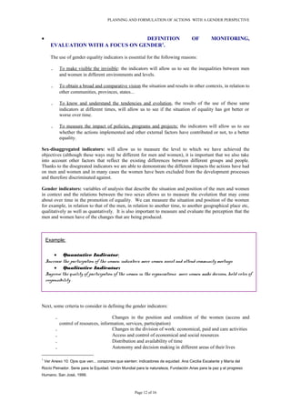 PLANNING AND FORMULATION OF ACTIONS WITH A GENDER PERSPECTIVE
• DEFINITION OF MONITORING,
EVALUATION WITH A FOCUS ON GENDER1
.
The use of gender equality indicators is essential for the following reasons:
. To make visible the invisible: the indicators will allow us to see the inequalities between men
and women in different environments and levels.
. To obtain a broad and comparative vision the situation and results in other contexts, in relation to
other communities, provinces, states...
. To know and understand the tendencies and evolution, the results of the use of these same
indicators at different times, will allow us to see if the situation of equality has got better or
worse over time.
. To measure the impact of policies, programs and projects: the indicators will allow us to see
whether the actions implemented and other external factors have contributed or not, to a better
equality.
Sex-disaggregated indicators: will allow us to measure the level to which we have achieved the
objectives (although these ways may be different for men and women), it is important that we also take
into account other factors that reflect the existing differences between different groups and people.
Thanks to the disegreated indicators we are able to demonstrate the different impacts the actions have had
on men and women and in many cases the women have been excluded from the development processes
and therefore discriminated against.
Gender indicators: variables of analysis that describe the situation and position of the men and women
in context and the relations between the two sexes allows us to measure the evolution that may come
about over time in the promotion of equality. We can measure the situation and position of the women
for example, in relation to that of the men, in relation to another time, to another geographical place etc,
qualitatively as well as quantatively. It is also important to measure and evaluate the perception that the
men and women have of the changes that are being produced.
Next, some criteria to consider in defining the gender indicators:
. Changes in the position and condition of the women (access and
control of resources, information, services, participation)
. Changes in the division of work: economical, paid and care activities
. Access and control of economical and social resources
. Distribution and availability of time
. Autonomy and decision making in different areas of their lives
1
Ver Anexo 10: Ojos que ven... corazones que sienten: indicadores de equidad. Ana Cecilia Escalante y María del
Rocío Peinador. Serie para la Equidad. Unión Mundial para la naturaleza, Fundación Arias para la paz y el progreso
Humano. San José, 1999.
Page 12 of 16
Example:
• Quantative Indicator:
Increase the participation of the women: indicators: more women assist and attend community meetings
• Qualitative Indicator:
Improve the quality of participation of the women in the organisations: more women make decision, hold roles of
responsibility .
 