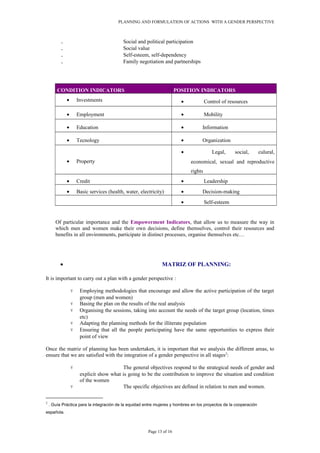 PLANNING AND FORMULATION OF ACTIONS WITH A GENDER PERSPECTIVE
. Social and political participation
. Social value
. Self-esteem, self-dependency
. Family negotiation and partnerships
CONDITION INDICATORS POSITION INDICATORS
• Investments • Control of resources
• Employment • Mobility
• Education • Information
• Tecnology • Organization
• Property
• Legal, social, culural,
economical, sexual and reproductive
rights
• Credit • Leadership
• Basic services (health, water, electricity) • Decision-making
• Self-esteem
Of particular importance and the Empowerment Indicators, that allow us to measure the way in
which men and women make their own decisions, define themselves, control their resources and
benefits in all environments, participate in distinct processes, organise themselves etc…
• MATRIZ OF PLANNING:
It is important to carry out a plan with a gender perspective :
۷ Employing methodologies that encourage and allow the active participation of the target
group (men and women)
۷ Basing the plan on the results of the real analysis
۷ Organising the sessions, taking into account the needs of the target group (location, times
etc)
۷ Adapting the planning methods for the illiterate population
۷ Ensuring that all the people participating have the same opportunities to express their
point of view
Once the matriz of planning has been undertaken, it is important that we analysis the different areas, to
ensure that we are satisfied with the integration of a gender perspective in all stages2
:
۷ The general objectives respond to the strategical needs of gender and
explicit show what is going to be the contribution to improve the situation and condition
of the women
۷ The specific objectives are defined in relation to men and women.
2
. Guía Práctica para la integración de la equidad entre mujeres y hombres en los proyectos de la cooperación
española.
Page 13 of 16
 