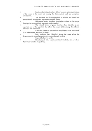 PLANNING AND FORMULATION OF ACTIONS WITH A GENDER PERSPECTIVE
۷ Results and activities have been defined to ensure active participation
of the women in the project and ensuring that their practival needs are taking into
consideration.
۷ The indicators are sex-disaggregated to measure the results and
acheivement of the objectives in relation to men and women.
۷ Indicators of gender have been identified to evaluate to what extent
the objectives have contribute to promote gender equality.
۷ The external factors of gender that have been identified as an
important part of the hypothesis that affects the project, differentiating the different
effects for men and women.
۷ If men and women are guaranteed in an equal way, access and control
of the resources and benefits of the project.
۷ Prior conditions have identified factors that could affect the
developement in terms of gender, eg. Awareness of people involved
۷ Prepared budgets for gender
۷ Have the inputs of the project contributed both for the men as well as
the women, valued in an equal way.
Page 14 of 16
 