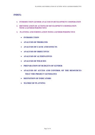 PLANNING AND FORMULATION OF ACTIONS WITH A GENDER PERSPECTIVE
INDEX:
1. INTRODUCTION GENDER ANALYSIS IN DEVELOPMENT COOPERATION
2. IDENTIFICATION OF ACTIONS OF DEVELOPMENT COOPERATION
WITH A GENDER PERSPECTIVE
3. PLANNING AND FORMULATION WITH A GENDER PERSPECTIVE
• INTRODUCTION
• ANALYSIS OF PROBLEMS
• ANALYSIS OF CAUSE AND EFFECTS
• ANALYSIS OF OBJECTIVES
• ANALYSIS OF ALTERNATIVES
• ANALYSIS OF POLICIES
• PREPARATION OF BUDGETS OF GENDER
• ANALYSIS OF ACCESS AND CONTROL OF THE RESOURCES
THAT THE PROJECT GENERATES
• DEFINITION OF INDICATORS
• MATRIZ OF PLANNING
Page 2 of 16
 