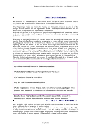 PLANNING AND FORMULATION OF ACTIONS WITH A GENDER PERSPECTIVE
• ANALYSIS OF PROBLEMS:
The integration of a gender perspective in this stage is crucial, now that the type of intervention that is to
be carried out is to be determined by the analysis and identification of the problems.
When beginning a project and starting the planning and formulation processes, an analysis of the
principal problems detected, it is very important that we ask if the said problems affect both the men and
women and if these problems stem from the same causes for both
Therefore, it is necessary to revise, whether the diagnosis has reflected equally the interests and practical
needs and specific strategies of each group, and the vision of men and women regarding the main existing
problems and their causes.
To execute an analysis of problems with a gender perspective, we should take into account who has
identifed the principal problems; broaden the representation of women and their groups in meetings for
the participatory preparation of a problem tree and whether it is necessary to conduct these meetings
separately, for men and women. In this way we can receive equal participation from both men and
women and continue with a clearer and complete, and determine whether the problems identified are a
priority for both sexes and if they affect men and women in the same or different ways. As a result, it is
very important that we identify the main gaps in gender and the existing dynamics of the relationships
between men and women. Its important to remember that we cannot consider the domestic or family unit
as uniform, with the same problems, needs, interests and that they benefit in the same way and equally
from the results of the project, often it is the case that some members benefit at the expense of others.
Regarding this information we should take on board the specific problems derived for the gaps in gender
and the discriminatory behaviours instead of the possible general problems identified.
• ANALYSIS OF CAUSES AND EFFECTS:
Next, we should know what are the causes of the problems identified and what we believe may be the
impact and direct effect of our actions for gender relations.
During the identification phrase, if an appropriate analysis was carried out of the gaps in gender and the
existing discriminatory behaviours and their causes. Once this has been completed, the analysis of
problems should systematize the information about the influential factors and their causes, and predict the
impact and effect that the actions designed will have on both sexes and gender relations.
Page 4 of 16
Our problem tree should respond to the following questions:
What situation should be changed? What problems will this cause?
Who are directly affected by the problem?
Who else could be a representative/participant?
What is the perception of those affected and the principle representative/participant of the
problem? What differences or similiarities exist between them? What are the reasons?
Does the idea of the project correspond with a problem relevant to the affected? Do
differences exist between men and women in relation to the problem identified?
 