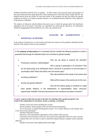 PLANNING AND FORMULATION OF ACTIONS WITH A GENDER PERSPECTIVE
problems identified (with the focus on gender). In other words, if the practical needs and strategies of
men and women from the target group have been analysed and if it has been clearly stated what are the
benefits derived from the actions for men and women. If the problem tree does not reflect the specific
problems of women or in respect to gender relations, we recommend that the definition of the objectives
of the actions is redefined.
The analysis of objectives should indicate the precise way in which the groups and/or the beneficiary
population will be involved so that they are responsible for acheiving the objectives, all information
should be disaggregated where possible by sex, class, age, profession etc..
• ANALYSIS OF ALTERNATIVES –
POTENTIAL ACTIVITIES
In the analysis of alternatives, we will evaluate and select the solutions for the problems identified and the
function of the objectives that we have proposed.
Example: Aspects to take into account at the time of evaluating with a gender perspective, the
results of the organisation of a formative session, a meeting, a workshop...
. Number of men and women attending the sessions
. Social conditions, family support of the men and women participating
. Sex of the person or people facilitating the session? Is it a major influence in the whether more
or less men/women participate?
. Attention during the sessions
. Questions, active participation, appropriacy of the contents of the sessions
. Consistency and continuance of the men and women (only applicable if there are many sessions)
. Logistics that were overcome in order to attend the training: distance, transport, meals, materials,
child care...
. Number of men and women applying their knowledge
Page 6 of 16
In the analysis of alternatives it is necessary that we consider the following questions in order to
guarantee that through the selected actions we contribute to gender equality:
• How are we going to execute the activities?
Procedures, practices, methodologies?
• Who is going to participate in its execution? How
are the tasks going to be distributed? Does a structure or procedure of communication or
coordination exist? What role will the men and women play?
• Who will benefit from the results of the actions that
are being undertaken?
• What will the impact of the actions be for the men,
women and gender relations?
• How are the actions going to contribute to create
fairer gender relations; in the redistribution of responsibilities, tasks, resources,
opportunities, benefits? And the improvement of the conditions and status of women?
 