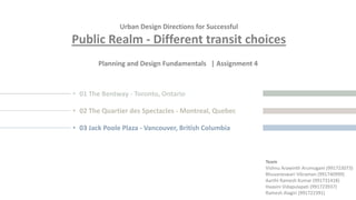 Urban Design Directions for Successful
Public Realm - Different transit choices
Planning and Design Fundamentals | Assignment 4
Team
Vishnu Arawinth Arumugam (991723073)
Bhuvaneswari Vikraman (991740999)
Aarthi Ramesh Kumar (991731418)
Haasini Vidapulapati (991723937)
Ramesh Alagiri (991722391)
• 01 The Bentway - Toronto, Ontario
• 02 The Quartier des Spectacles - Montreal, Quebec
• 03 Jack Poole Plaza - Vancouver, British Columbia
 