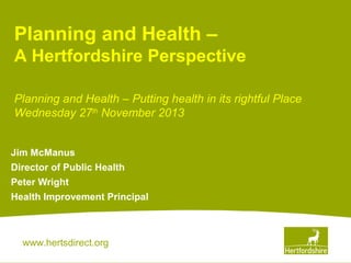 Planning and Health –
A Hertfordshire Perspective
Planning and Health – Putting health in its rightful Place
Wednesday 27th November 2013
Jim McManus
Director of Public Health
Peter Wright
Health Improvement Principal

www.hertsdirect.org

 