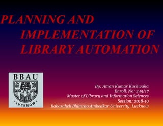 PLANNING AND
IMPLEMENTATION OF
LIBRARY AUTOMATION
By: Aman Kumar Kushwaha
Enroll. No: 245/17
Master of Library and Information Sciences
Session: 2018-19
Babasaheb Bhimrao Ambedkar University, Lucknow
 
