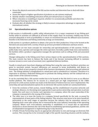 Planning for an Electronic Fish Auction Market
Page 6 of 8
 Assess the physical constraints of the fish auction market and determine how to deal with these
constraints.
 Assess the impact of tighter specification of products on sale systems employed.
 Identify whether remodelling/relocation of fish port infrastructure is required.
 Where relocation or modelling is required, whether it is economically justifiable and where the
necessary financing can be raised.
 Evaluate after all whether this strategy is likely to ensure comparative advantage in regional and
international context.
5.0 Operationalization options
A fish auction is traditionally a public utility infrastructure. It is a major component of any fishing port
facility while its activities are diffused at all levels of the supply chain. Its economic viability may not be
assessed adequately in term of profitability or return on investment because the diffused socio-economic
benefits to the fishermen and fishing community at large are tremendous.
A fish auction is a producer platform to obtain a fair price for their production. It has to be located at the
fish dock and associated with a variety of back-up services provided to fishermen and boat owners.
Basically there are two main concepts for ownership and operationalization of fish auctions. Firstly a
public body owns, operates and manages the entire operation. Secondly a public body owns and maintains
the facilities while a producer organisation manages the operations such as selling of fish and associated
services.
Changes taking place in the fishing sector have serious impact on the operationalization of fish auctions.
The main concern has been to balance the books and it has become increasing difficult to maintain
revenue stream to cover costs of oversized /over capitalized fisheries facilities.
Usually in mixed ports (merchant shipping and fishing fleet using the same port facilities), priorities are
given to merchant vessels. Sea-port efficiencies are assessed in terms profitability and Return on
Investments. Much of port property is leased off for business development, food processing and industrial
uses. The fishing industry is marginalized in a mixed port and is considered as a nuisance. Therefore it is
imperative to develop a dedicated fishing port to promote the fishing industry and the seafood hub as a
major cluster of the national economy.
It can be concluded that a fish auction market has to be located at the fish dock to serve as an effective
market platform. The chances for its success in a mixed port are high compromised. In the 1980s
provision for a fish auction market was made at the fish dock of Fanfaron but was never implemented. The
ownership and operationalization options for an electronic fish auction market are summarized below:
 Given the evolution of fish auction, remote bidding, and the establishment of auction networks and
strategic alliances, it is becoming more appropriate to put auction ownership and operation in private
hands. One such way is to license such operation to a company, where the exact ownership of the
company is immaterial to the issuing of the licence.
 The other way is to issue the license to a company formed specifically for the task, co-owned by
representatives of most parts of the fishing industry. This structure may prove to be more beneficial,
particularly in the early stages of operation because the industry may be somewhat reticent in
adopting such a new sales system, but is reassured by the cross-industry ownership of the operating
company. Where such cross-industry ownership is established, it is crucial that an operational
distinction is drawn between the role of the Board in establishing operational guidelines, and the role
of independent management in implementing day to day decisions.
 A Public-Private Partnership may be an appropriate alternative to own and manage an electronic fish
auction. This concept has to be reviewed in light of the specific launching situation and the medium,
 