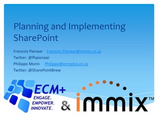 Planning and Implementing
SharePoint
Francois Pienaar Francois.Pienaar@immix.co.za
Twitter: @fhpienaar
Philippe Morin Philippe@ecmplus.co.za
Twitter: @SharePointBrew
 