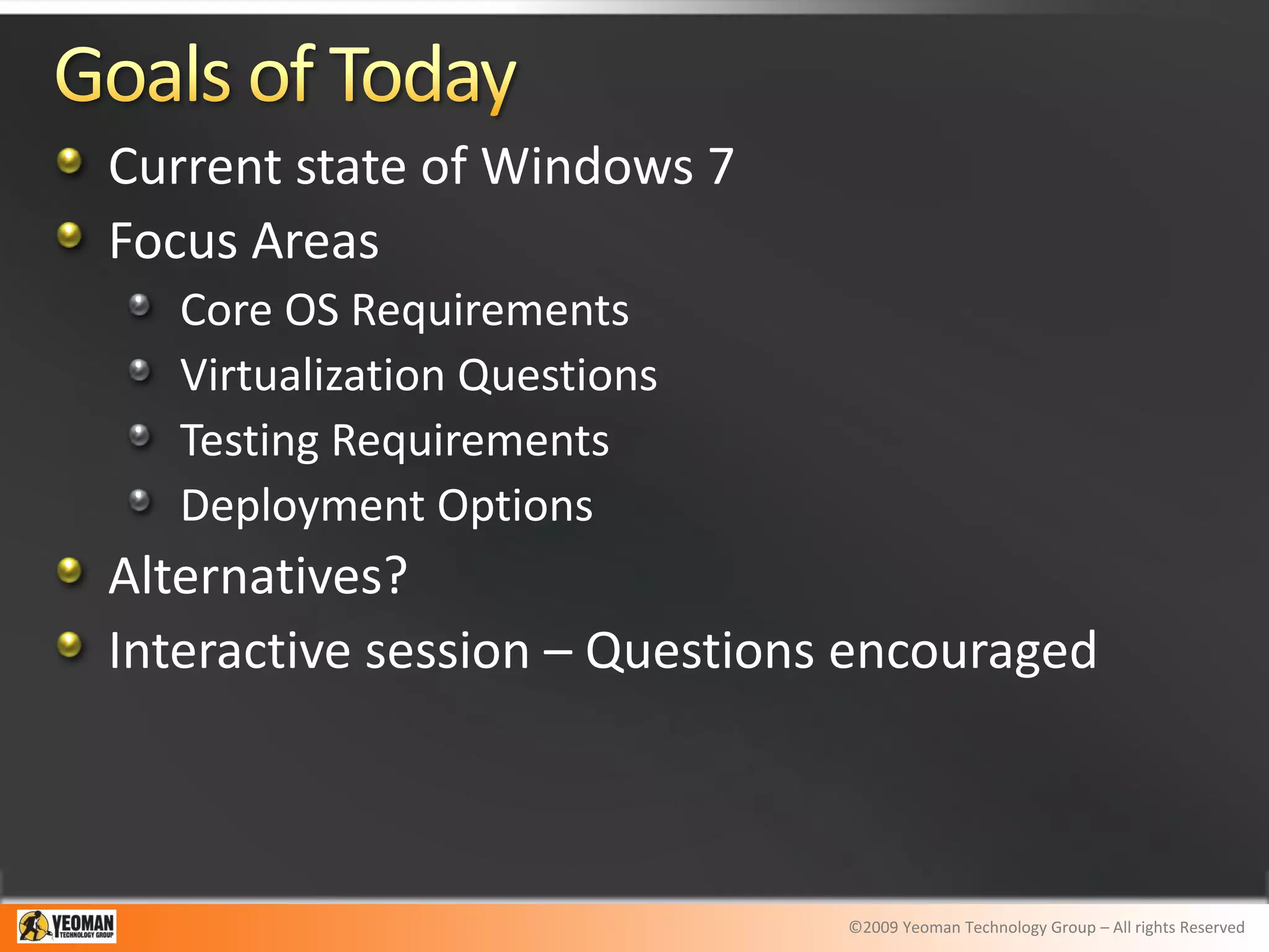 Current state of Windows 7
Focus Areas
   Core OS Requirements
   Virtualization Questions
   Testing Requirements
   Deployment Options
Alternatives?
Interactive session – Questions encouraged



                               ©2009 Yeoman Technology Group – All rights Reserved
 
