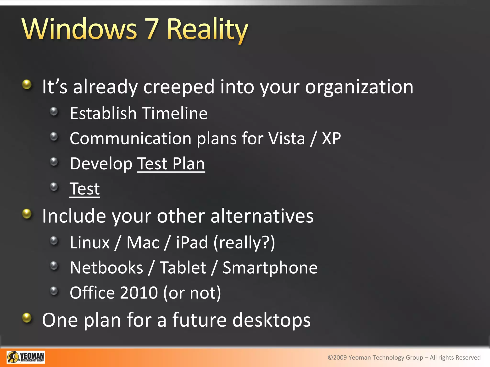 It’s already creeped into your organization
   Establish Timeline
   Communication plans for Vista / XP
   Develop Test Plan
   Test
Include your other alternatives
   Linux / Mac / iPad (really?)
   Netbooks / Tablet / Smartphone
   Office 2010 (or not)
One plan for a future desktops
                                    ©2009 Yeoman Technology Group – All rights Reserved
 