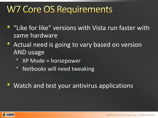 “Like for like” versions with Vista run faster with
same hardware
Actual need is going to vary based on version
AND usage
   XP Mode = horsepower
   Netbooks will need tweaking

Watch and test your antivirus applications


                                  ©2009 Yeoman Technology Group – All rights Reserved
 