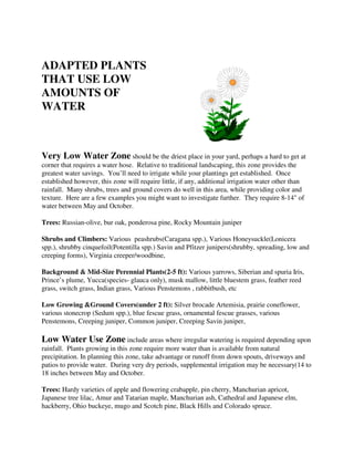 ADAPTED PLANTS
THAT USE LOW
AMOUNTS OF
WATER



Very Low Water Zone should be the driest place in your yard, perhaps a hard to get at
corner that requires a water hose. Relative to traditional landscaping, this zone provides the
greatest water savings. You’ll need to irrigate while your plantings get established. Once
established however, this zone will require little, if any, additional irrigation water other than
rainfall. Many shrubs, trees and ground covers do well in this area, while providing color and
texture. Here are a few examples you might want to investigate further. They require 8-14" of
water between May and October.

Trees: Russian-olive, bur oak, ponderosa pine, Rocky Mountain juniper

Shrubs and Climbers: Various peashrubs(Caragana spp.), Various Honeysuckle(Lonicera
spp.), shrubby cinquefoil(Potentilla spp.) Savin and Pfitzer junipers(shrubby, spreading, low and
creeping forms), Virginia creeper/woodbine,

Background & Mid-Size Perennial Plants(2-5 ft): Various yarrows, Siberian and spuria Iris,
Prince’s plume, Yucca(species- glauca only), musk mallow, little bluestem grass, feather reed
grass, switch grass, Indian grass, Various Penstemons , rabbitbush, etc

Low Growing &Ground Covers(under 2 ft): Silver brocade Artemisia, prairie coneflower,
various stonecrop (Sedum spp.), blue fescue grass, ornamental fescue grasses, various
Penstemons, Creeping juniper, Common juniper, Creeping Savin juniper,

Low Water Use Zone include areas where irregular watering is required depending upon
rainfall. Plants growing in this zone require more water than is available from natural
precipitation. In planning this zone, take advantage or runoff from down spouts, driveways and
patios to provide water. During very dry periods, supplemental irrigation may be necessary(14 to
18 inches between May and October.

Trees: Hardy varieties of apple and flowering crabapple, pin cherry, Manchurian apricot,
Japanese tree lilac, Amur and Tatarian maple, Manchurian ash, Cathedral and Japanese elm,
hackberry, Ohio buckeye, mugo and Scotch pine, Black Hills and Colorado spruce.
 