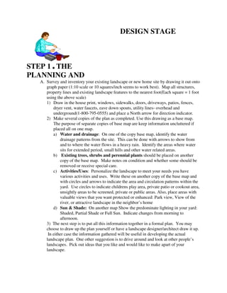 DESIGN STAGE



STEP 1 , THE
PLANNING AND
  A. Survey and inventory your existing landscape or new home site by drawing it out onto
     graph paper (1:10 scale or 10 squares/inch seems to work best). Map all structures,
     property lines and existing landscape features to the nearest foot(Each square = 1 foot
     using the above scale)
     1) Draw in the house print, windows, sidewalks, doors, driveways, patios, fences,
         dryer vent, water faucets, eave down spouts, utility lines- overhead and
         underground(1-800-795-0555) and place a North arrow for direction indicator.
     2) Make several copies of the plan as completed. Use this drawing as a base map.
         The purpose of separate copies of base map are keep information uncluttered if
         placed all on one map.
         a) Water and drainage: On one of the copy base map, identify the water
             drainage patterns from the site. This can be done with arrows to show from
             and to where the water flows in a heavy rain. Identify the areas where water
             sits for extended period, small hills and other water related areas.
         b) Existing trees, shrubs and perennial plants should be placed on another
             copy of the base map. Make notes on condition and whether some should be
             removed or receive special care.
         c) Activities/Uses: Personalize the landscape to meet your needs you have
             various activities and uses. Write these on another copy of the base map and
             with circles and arrows to indicate the area and circulation patterns within the
             yard. Use circles to indicate childrens play area, private patio or cookout area,
             unsightly areas to be screened, private or public areas. Also, place areas with
             valuable views that you want protected or enhanced: Park view, View of the
             river, or attractive landscape in the neighbor’s home
         d) Sun & Shade: On another map Show the predominate lighting in your yard:
             Shaded, Partial Shade or Full Sun. Indicate changes from morning to
             afternoon.
     3) The next step is to put all this information together in a formal plan. You may
     choose to draw up the plan yourself or have a landscape designer/architect draw it up.
      In either case the information gathered will be useful in developing the actual
     landscape plan. One other suggestion is to drive around and look at other people’s
     landscapes. Pick out ideas that you like and would like to make apart of your
     landscape.
 