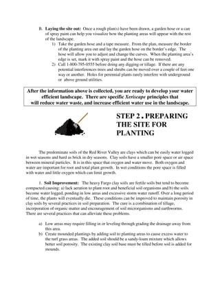 B. Laying the site out: Once a rough plan(s) have been drawn, a garden hose or a can
          of spray paint can help you visualize how the planting areas will appear with the rest
          of the landscape.
              1) Take the garden hose and a tape measure. From the plan, measure the border
                  of the planting area out and lay the garden hose on the border’s edge. The
                  hose will allow you to adjust and change the curves. When the planting area’s
                  edge is set, mark it with spray paint and the hose can be removed.
              2) Call 1-800-795-0555 before doing any digging or tillage. If there are any
                  potential interferences trees and shrubs can be moved over a couple of feet one
                  way or another. Holes for perennial plants rarely interfere with underground
                  or above ground utilities.

After the information above is collected, you are ready to develop your water
       efficient landscape. There are specific Xeriscape principles that
 will reduce water waste, and increase efficient water use in the landscape.

                                                     STEP 2 , PREPARING
                                                     THE SITE FOR
                                                     PLANTING

        The predominate soils of the Red River Valley are clays which can be easily water logged
in wet seasons and hard as brick in dry seasons. Clay soils have a smaller pore space or air space
between mineral particles. It is in this space that oxygen and water move. Both oxygen and
water are important for root and total plant growth. In wet conditions the pore space is filled
with water and little oxygen which can limit growth.

        1. Soil Improvement: The heavy Fargo clay soils are fertile soils but tend to become
compacted causing: a) lack aeration to plant root and beneficial soil organisms and b) the soils
become water logged, ponding in low areas and excessive storm water runoff. Over a long period
of time, the plants will eventually die. These conditions can be improved to maintain porosity in
clay soils by several practices in soil preparation. The cure is a combination of tillage,
incorporation of organic matter and encouragement of soil microrganisms and earthworms.
There are several practices that can alleviate these problems.

       a) Low areas may require filling in or leveling through grading the drainage away from
          this area.
       b) Create mounded plantings by adding soil to planting areas to cause excess water to
          the turf grass areas. The added soil should be a sandy-loam mixture which allows
          better soil porosity. The existing clay soil base must be tilled before soil is added for
          mounds.
 